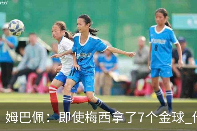 姆巴佩：即使梅西拿了7个金球 他也必须适应巴黎